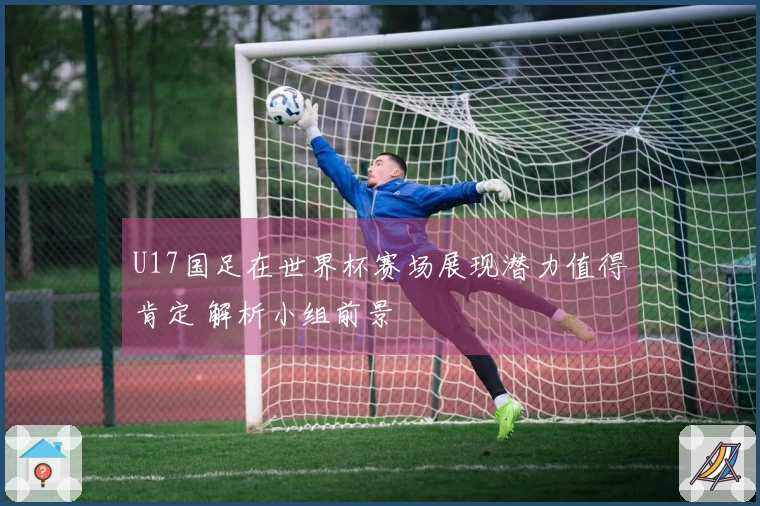U17国足在世界杯赛场展现潜力值得肯定 解析小组前景